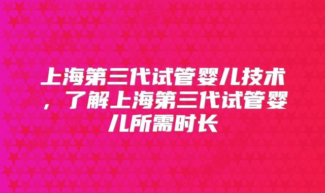 上海第三代试管婴儿技术，了解上海第三代试管婴儿所需时长