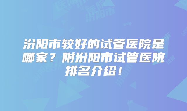 汾阳市较好的试管医院是哪家?附汾阳市试管医院排名介绍!