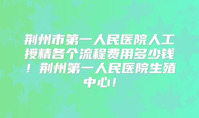荆州市第一人民医院人工授精各个流程费用多少钱！荆州第一人民医院生殖中心！