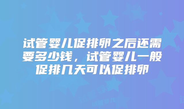 试管婴儿促排卵之后还需要多少钱，试管婴儿一般促排几天可以促排卵