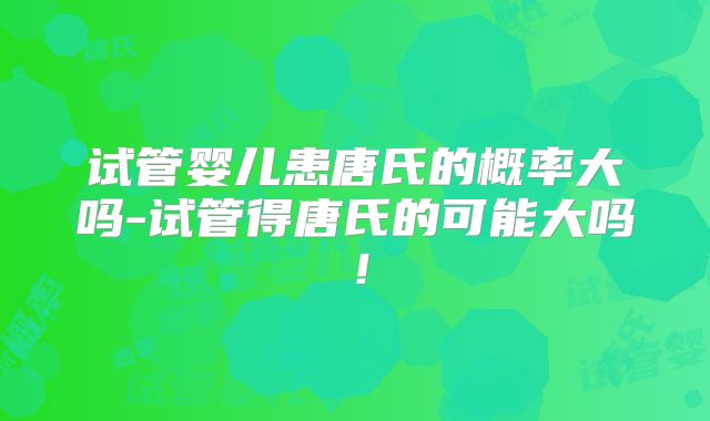 试管婴儿患唐氏的概率大吗-试管得唐氏的可能大吗!
