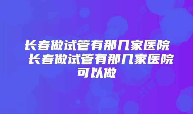 长春做试管有那几家医院 长春做试管有那几家医院可以做