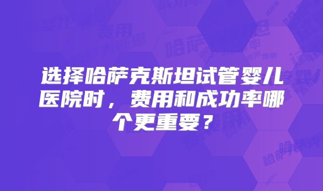 选择哈萨克斯坦试管婴儿医院时,费用和成功率哪个更重要?