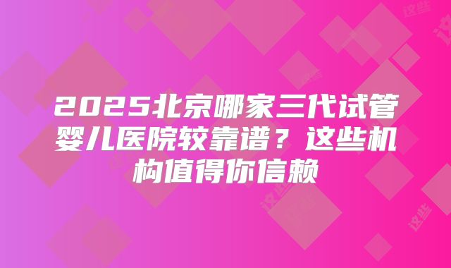 2025北京哪家三代试管婴儿医院较靠谱？这些机构值得你信赖