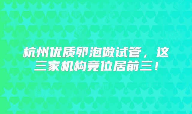 杭州优质卵泡做试管,这三家机构竟位居前三!