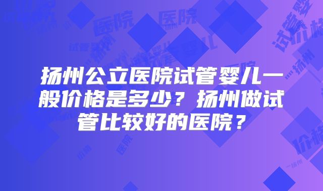 扬州公立医院试管婴儿一般价格是多少?扬州做试管比较好的医院?