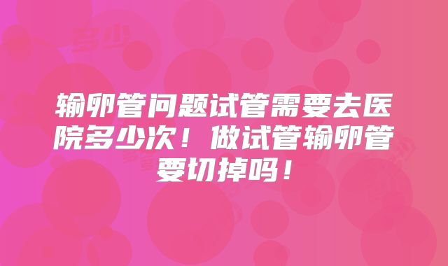 输卵管问题试管需要去医院多少次!做试管输卵管要切掉吗!