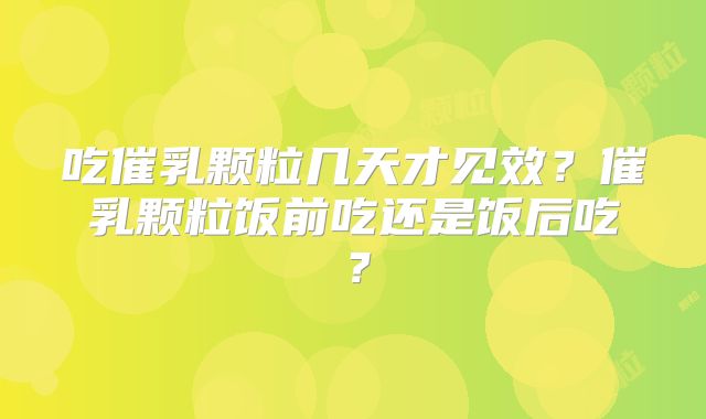 吃催乳颗粒几天才见效?催乳颗粒饭前吃还是饭后吃?