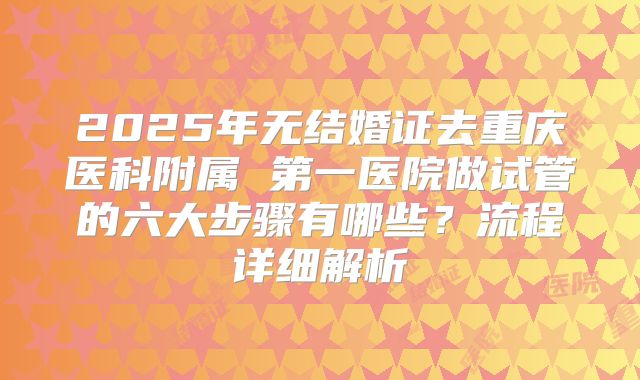 2025年无结婚证去重庆医科附属 第一医院做试管的六大步骤有哪些？流程详细解析