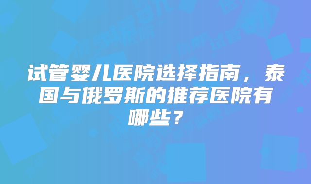 试管婴儿医院选择指南,泰国与俄罗斯的推荐医院有哪些?