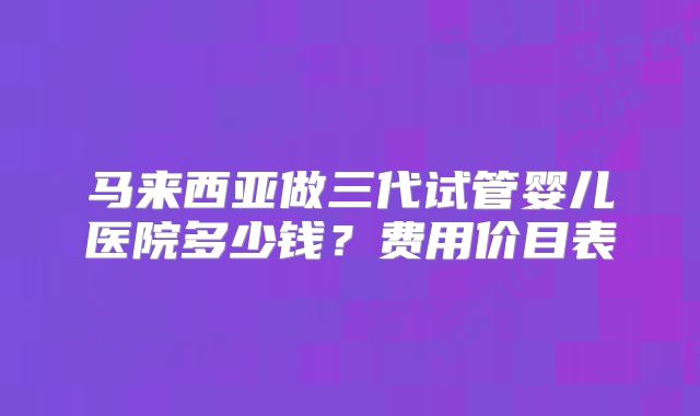 马来西亚做三代试管婴儿医院多少钱？费用价目表