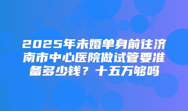 2025年未婚单身前往济南市中心医院做试管要准备多少钱?十五万够吗