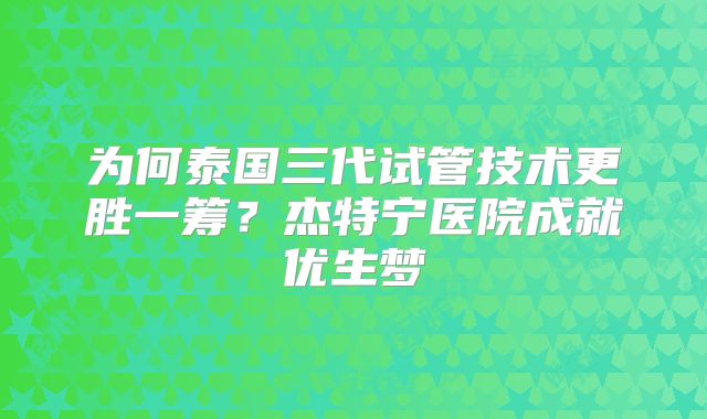 为何泰国三代试管技术更胜一筹？杰特宁医院成就优生梦
