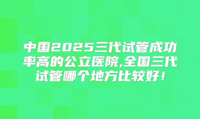 中国2025三代试管成功率高的公立医院,全国三代试管哪个地方比较好！