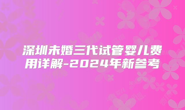 深圳未婚三代试管婴儿费用详解-2024年新参考