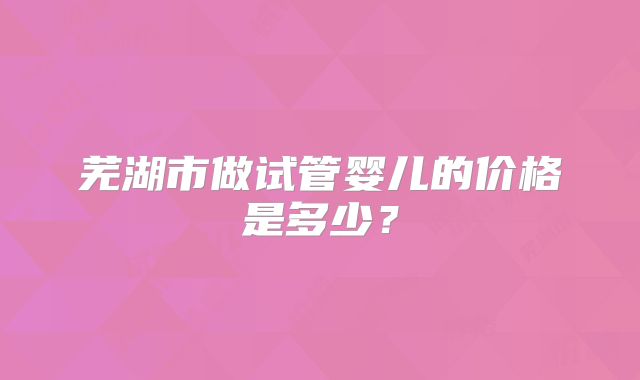 芜湖市做试管婴儿的价格是多少？