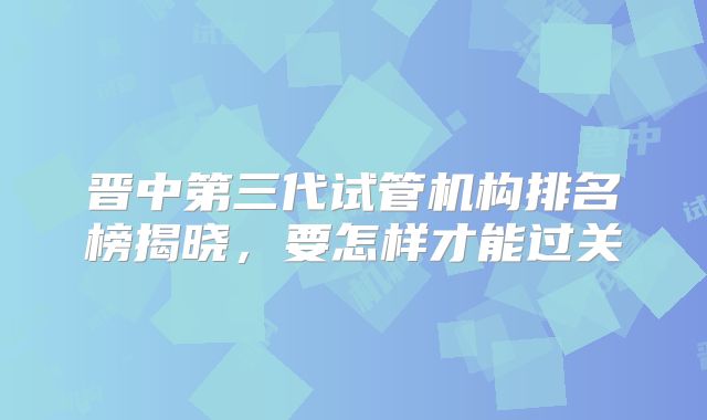 晋中第三代试管机构排名榜揭晓，要怎样才能过关