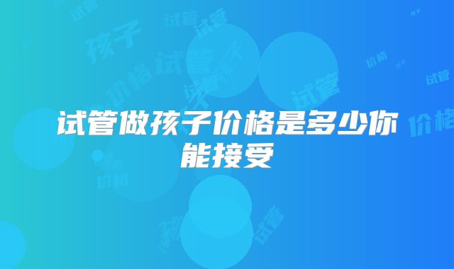 试管做孩子价格是多少你能接受