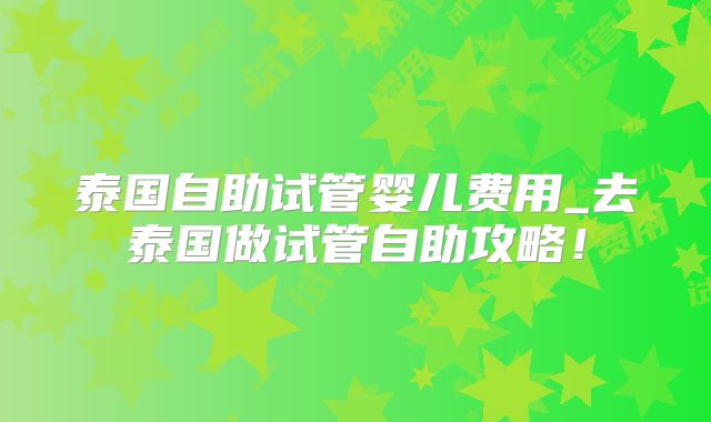泰国自助试管婴儿费用_去泰国做试管自助攻略！