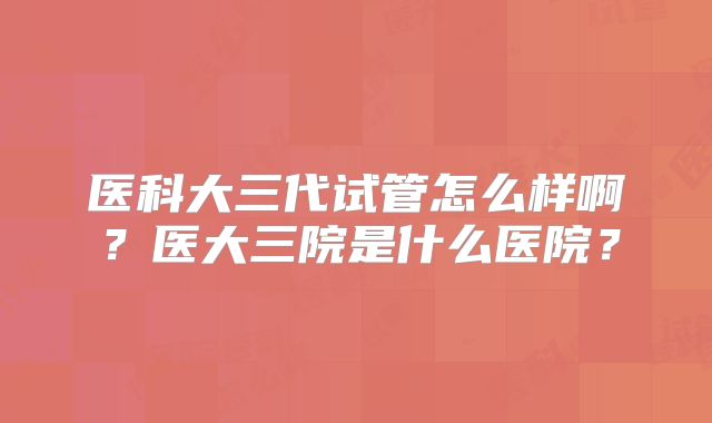 医科大三代试管怎么样啊?医大三院是什么医院?