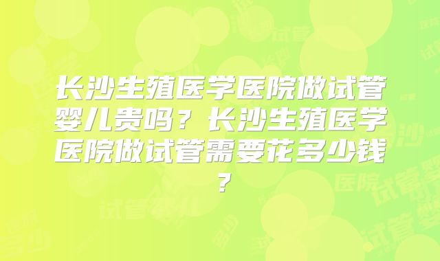 长沙生殖医学医院做试管婴儿贵吗？长沙生殖医学医院做试管需要花多少钱？