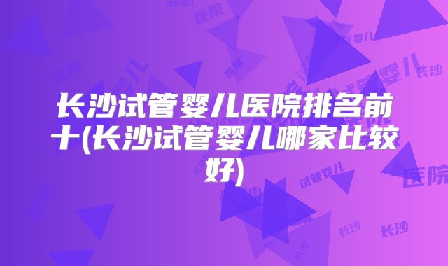 长沙试管婴儿医院排名前十(长沙试管婴儿哪家比较好)