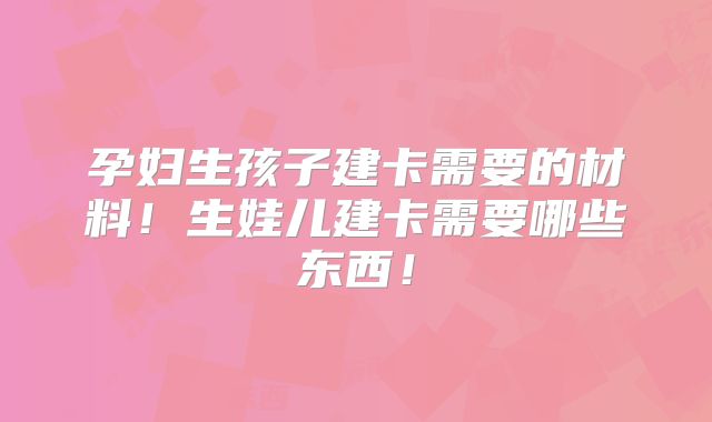 孕妇生孩子建卡需要的材料！生娃儿建卡需要哪些东西！