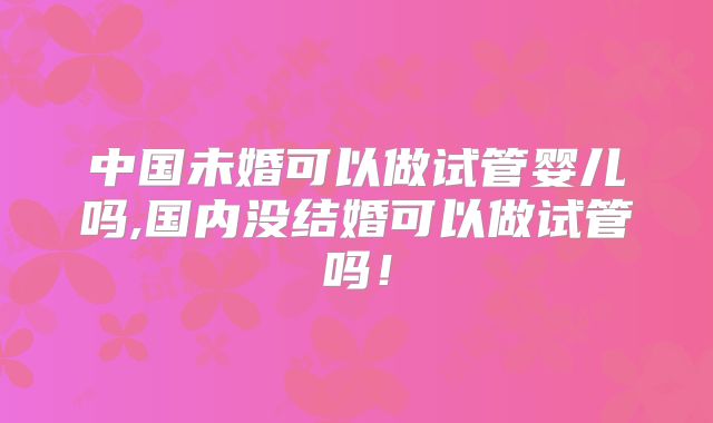 中国未婚可以做试管婴儿吗,国内没结婚可以做试管吗！