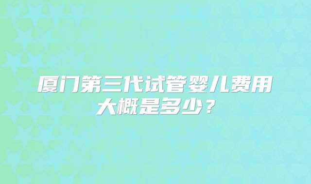 厦门第三代试管婴儿费用大概是多少？