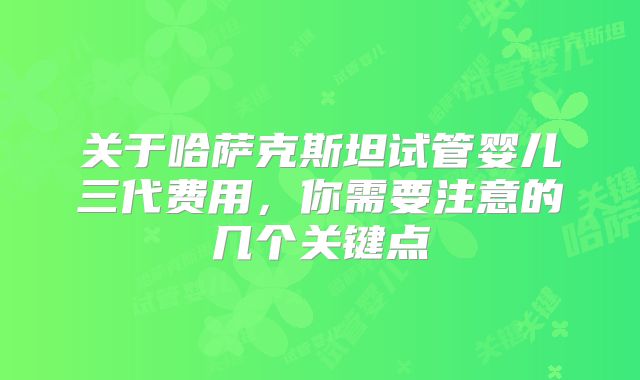关于哈萨克斯坦试管婴儿三代费用，你需要注意的几个关键点