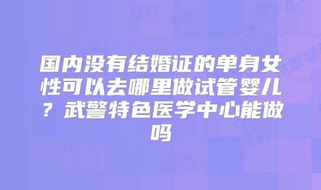 国内没有结婚证的单身女性可以去哪里做试管婴儿?武警特色医学中心能做吗