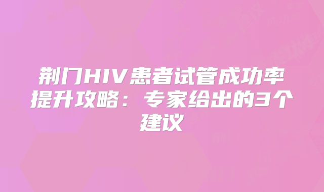 荆门HIV患者试管成功率提升攻略:专家给出的3个建议