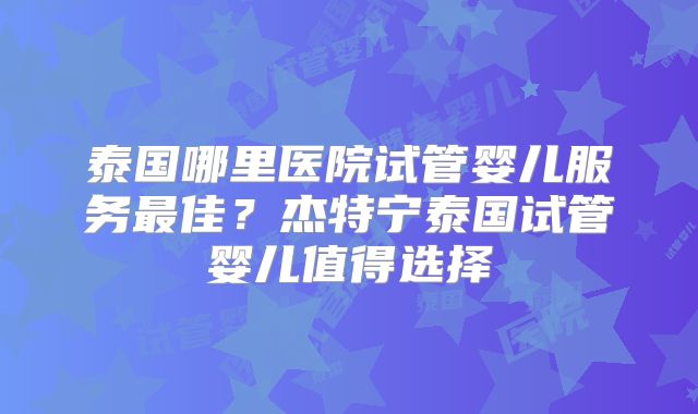 泰国哪里医院试管婴儿服务最佳？杰特宁泰国试管婴儿值得选择