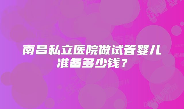 南昌私立医院做试管婴儿准备多少钱？