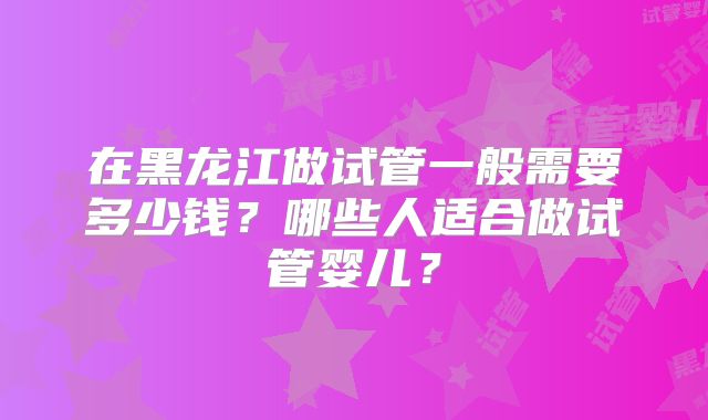 在黑龙江做试管一般需要多少钱?哪些人适合做试管婴儿?