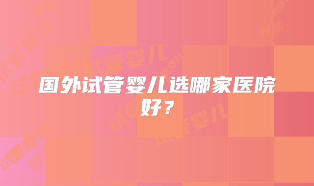 国外试管婴儿选哪家医院好？