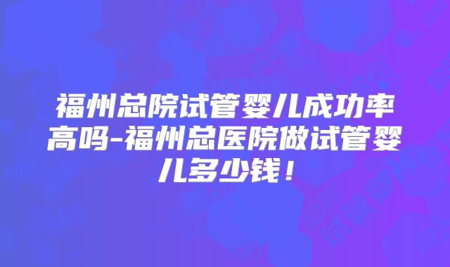 福州总院试管婴儿成功率高吗-福州总医院做试管婴儿多少钱！
