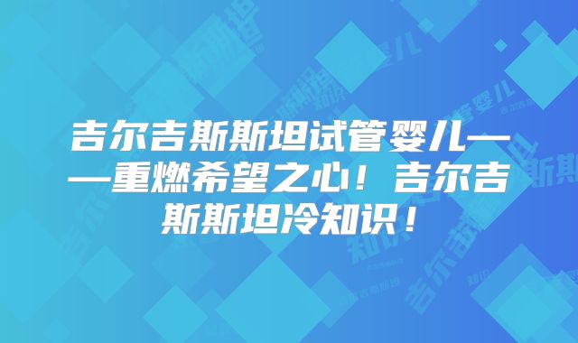 吉尔吉斯斯坦试管婴儿——重燃希望之心！吉尔吉斯斯坦冷知识！