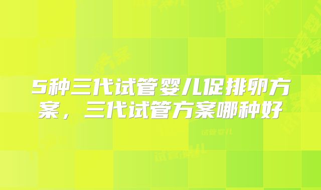 5种三代试管婴儿促排卵方案,三代试管方案哪种好