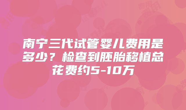 南宁三代试管婴儿费用是多少？检查到胚胎移植总花费约5-10万