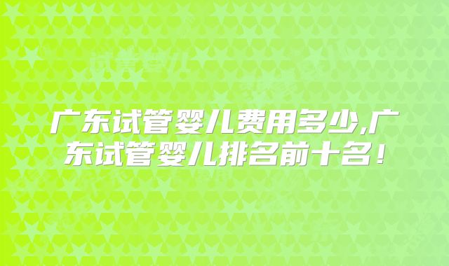 广东试管婴儿费用多少,广东试管婴儿排名前十名！