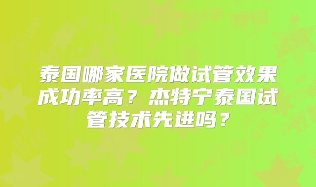 泰国哪家医院做试管效果成功率高?杰特宁泰国试管技术先进吗?