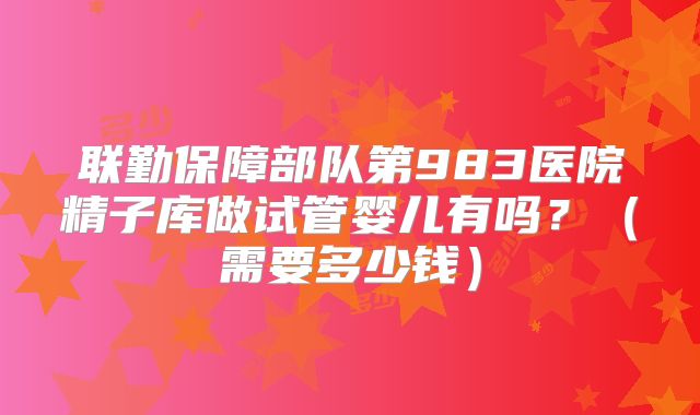 联勤保障部队第983医院精子库做试管婴儿有吗?(需要多少钱)