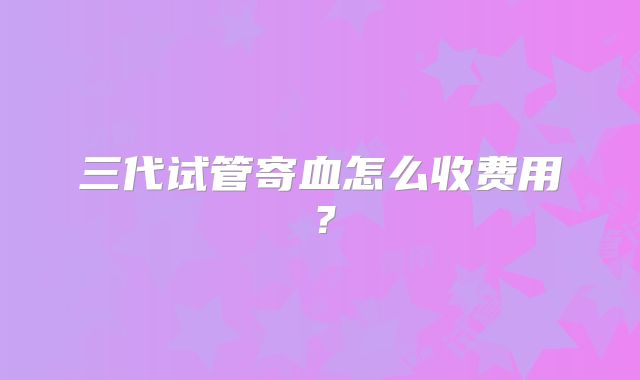 三代试管寄血怎么收费用？