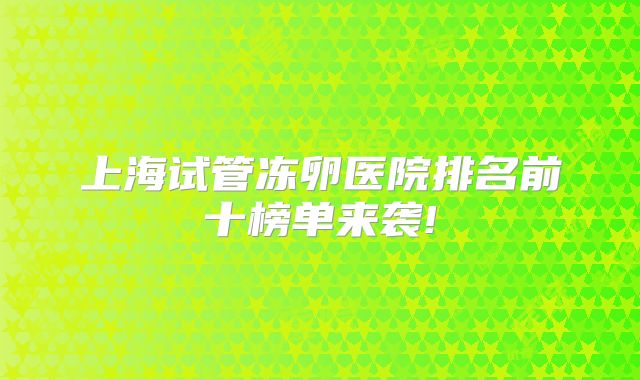 上海试管冻卵医院排名前十榜单来袭!