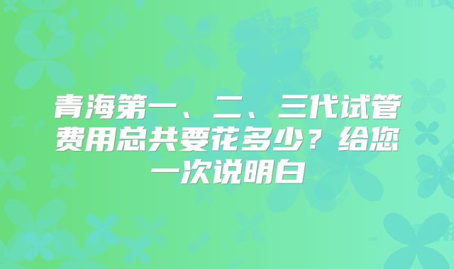青海第一、二、三代试管费用总共要花多少？给您一次说明白