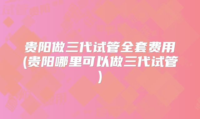 贵阳做三代试管全套费用(贵阳哪里可以做三代试管)