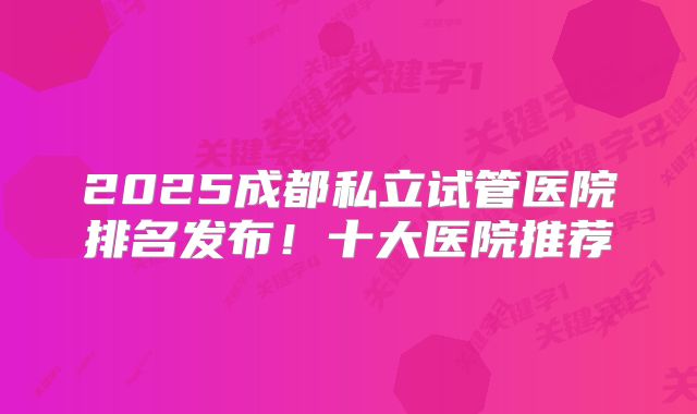 2025成都私立试管医院排名发布！十大医院推荐