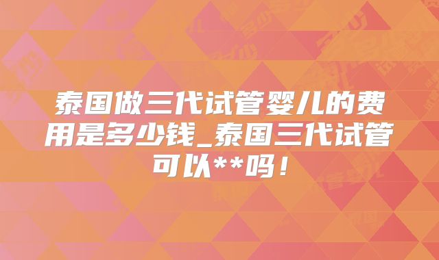 泰国做三代试管婴儿的费用是多少钱_泰国三代试管可以**吗！