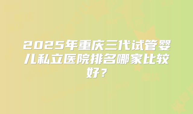2025年重庆三代试管婴儿私立医院排名哪家比较好？